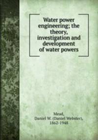 Water power engineering; the theory, investigation and development of water powers