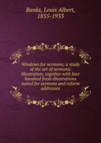 Windows for sermons; a study of the art of sermonic illustration, together with four hundred fresh illustrations suited for sermons and reform addresses