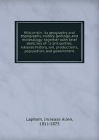 Wisconsin: its geography and topography, history, geology, and mineralogy: together with brief sketches of its antiquities, natural history, soil, productions, population, and government