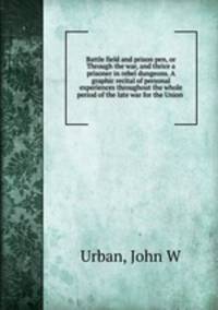 Battle field and prison pen, or Through the war, and thrice a prisoner in rebel dungeons. A graphic recital of personal experiences throughout the whole period of the late war for the Union