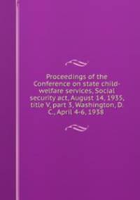 Proceedings of the Conference on state child-welfare services, Social security act, August 14, 1935, title V, part 3, Washington, D. C., April 4-6, 1938