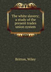 The white slavery; a study of the present trades union system