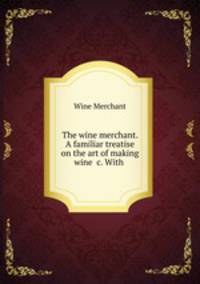 The wine merchant. A familiar treatise on the art of making wine &c. With .