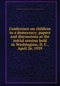 Conference on children in a democracy; papers and discussions at the initial session held in Washington, D. C., April 26, 1939