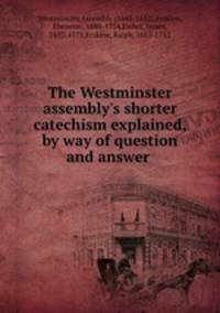 The Westminster assembly`s shorter catechism explained, by way of question and answer