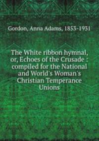 The White ribbon hymnal, or, Echoes of the Crusade : compiled for the National and World`s Woman`s Christian Temperance Unions