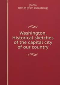 Washington. Historical sketches of the capital city of our country