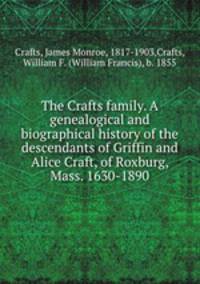 The Crafts family. A genealogical and biographical history of the descendants of Griffin and Alice Craft, of Roxburg, Mass. 1630-1890
