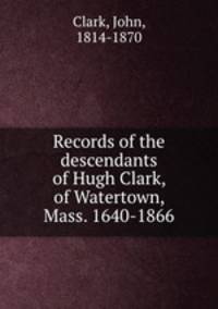 Records of the descendants of Hugh Clark, of Watertown, Mass. 1640-1866