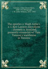 The epistles o` Hugh Airlie i.e. J. Kerr Lawson microform : (formely o` Scotland, presently conneckit wi` Tam Tamson`s warehoose in Toronto