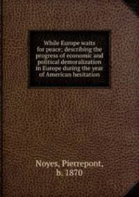 While Europe waits for peace; describing the progress of economic and political demoralization in Europe during the year of American hesitation