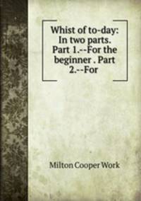 Whist of to-day: In two parts. Part 1.--For the beginner . Part 2.--For .