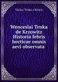 Wenceslai Trnka de Krzowitz Historia febris hecticae omnis aevi observata .