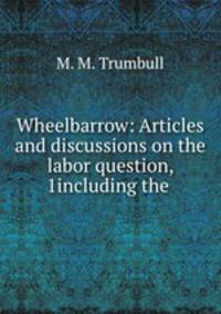 Wheelbarrow: Articles and discussions on the labor question, 1including the .