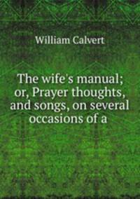 The wife`s manual; or, Prayer thoughts, and songs, on several occasions of a .