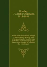 Warm-blast steam-boiler furnace : a report upon a series of trials of an apparatus for transferring a part of the heat of escaping flue-gases to the furnace by warming the entering air