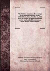 The Webster centennial. Proceedings of the Webster historical society at Marshfield, Mass., October 12, 1882. With an account of other celebrations on the one hundredth anniversary of the birth of Daniel Webster