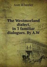 The Westmorland dialect, in 3 familiar dialogues. By A.W.