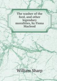The washer of the ford, and other legendary moralities, by Fiona Macleod