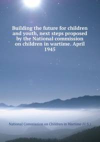 Building the future for children and youth, next steps proposed by the National commission on children in wartime. April 1945