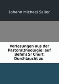 Vorlesungen aus der Pastoraltheologie: auf Befehl Sr Churf. Durchlaucht zu .