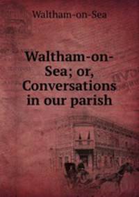 Waltham-on-Sea; or, Conversations in our parish