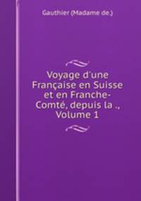 Voyage d`une Franaise en Suisse et en Franche-Comt, depuis la ., Volume 1