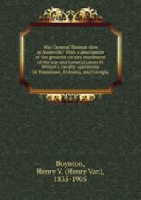 Was General Thomas slow at Nashville? With a description of the greatest cavalry movement of the war and General James H. Wilson`s cavalry operations in Tennessee, Alabama, and Georgia