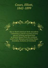 Key to North American birds microform : containing a concise account of every species of living and fossil bird at present known from the continent north of the Mexican and United States boundary, inclusive of Greenland