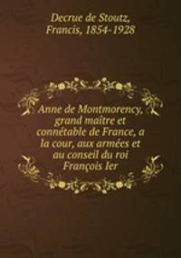 Anne de Montmorency, grand matre et conntable de France, a la cour, aux armes et au conseil du roi Franois Ier
