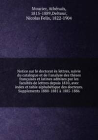 Notice sur le doctorat s lettres, suivie du catalogue et de l`analyse des thses franaises et latines admises par les facults de lettres depuis 1810, avec index et table alphabtique des docteurs. Supplements 1880-1881 1885-1886