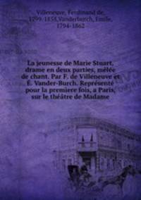 La jeunesse de Marie Stuart, drame en deux parties, mle de chant. Par F. de Villeneuve et . Vander-Burch. Reprsent pour la premere fois, a Paris, sur le thtre de Madame