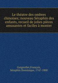 Le thatre des ombres chinoises; nouveau Sraphin des enfants, recueil de jolies pices amusantes et faciles monter