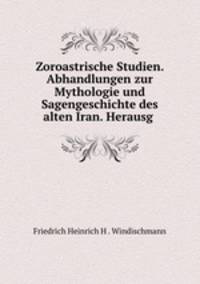 Zoroastrische Studien. Abhandlungen zur Mythologie und Sagengeschichte des alten Iran. Herausg .