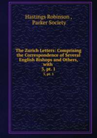 The Zurich Letters: Comprising the Correspondence of Several English Bishops and Others, with .. 3, pt. 1