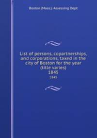 List of persons, copartnerships, and corporations, taxed in the city of Boston for the year (title varies). 1845