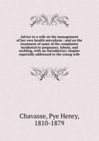 Advice to a wife on the management of her own health microform : and on the treatment of some of the complaints incidental to pregnancy, labour, and suckling, with an introductory chapter especially addressed to the young wife