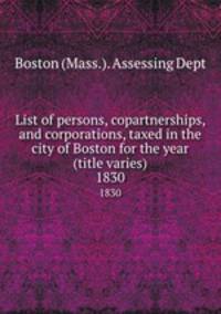 List of persons, copartnerships, and corporations, taxed in the city of Boston for the year (title varies). 1830