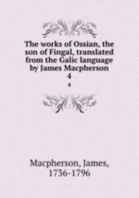 The works of Ossian, the son of Fingal, translated from the Galic language by James Macpherson. 4