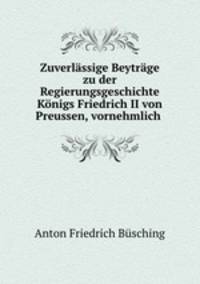 Zuverlssige Beytrge zu der Regierungsgeschichte Knigs Friedrich II von Preussen, vornehmlich .