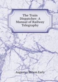 The Train Dispatcher: A Manual of Railway Telegraphy