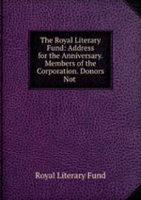 The Royal Literary Fund: Address for the Anniversary. Members of the Corporation. Donors Not .