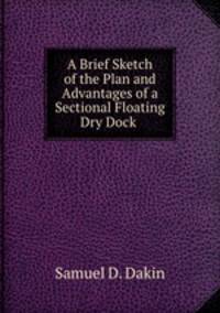 A Brief Sketch of the Plan and Advantages of a Sectional Floating Dry Dock .