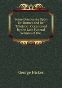 Some Discourses Upon Dr. Burnet and Dr. Tillotson: Occasioned by the Late Funeral Sermon of the .