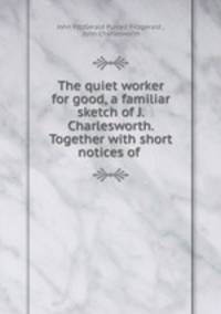The quiet worker for good, a familiar sketch of J. Charlesworth. Together with short notices of .