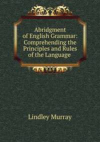Abridgment of English Grammar: Comprehending the Principles and Rules of the Language .