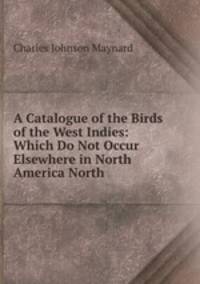 A Catalogue of the Birds of the West Indies: Which Do Not Occur Elsewhere in North America North .
