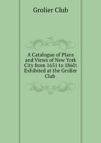 A Catalogue of Plans and Views of New York City from 1651 to 1860: Exhibited at the Grolier Club .