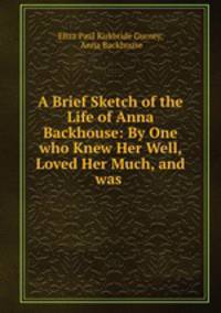 A Brief Sketch of the Life of Anna Backhouse: By One who Knew Her Well, Loved Her Much, and was .