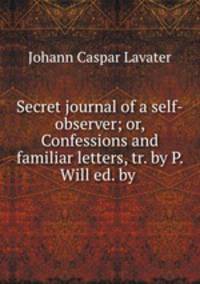 Secret journal of a self-observer; or, Confessions and familiar letters, tr. by P. Will ed. by .